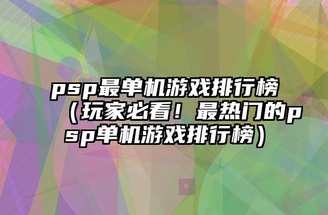 psp最单机游戏排行榜（玩家必看！最热门的psp单机游戏排行榜）