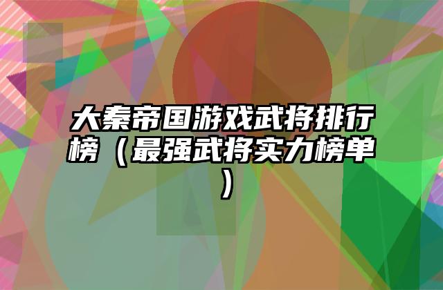 大秦帝国游戏武将排行榜（最强武将实力榜单）
