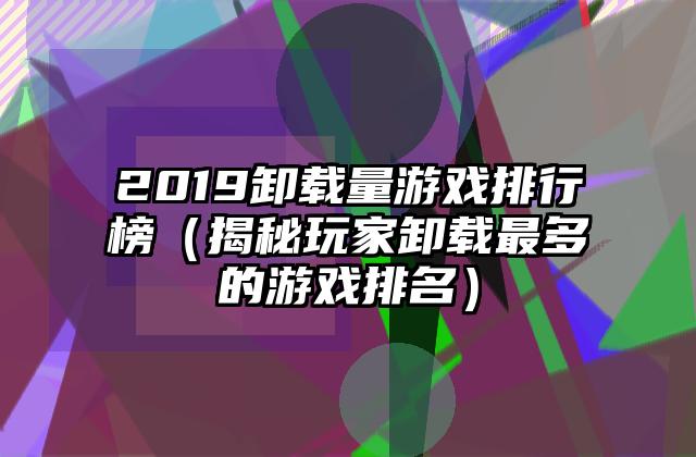 2019卸载量游戏排行榜（揭秘玩家卸载最多的游戏排名）