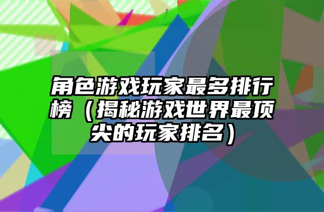 角色游戏玩家最多排行榜（揭秘游戏世界最顶尖的玩家排名）