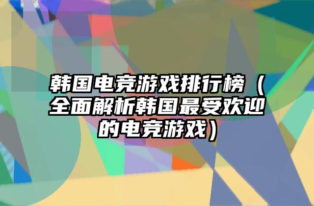 韩国电竞游戏排行榜（全面解析韩国最受欢迎的电竞游戏）