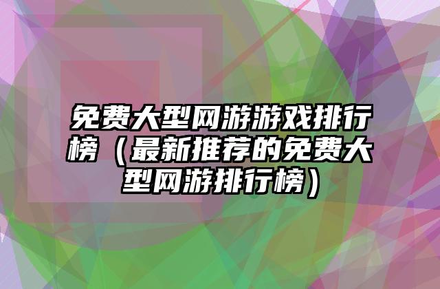 免费大型网游游戏排行榜（最新推荐的免费大型网游排行榜）