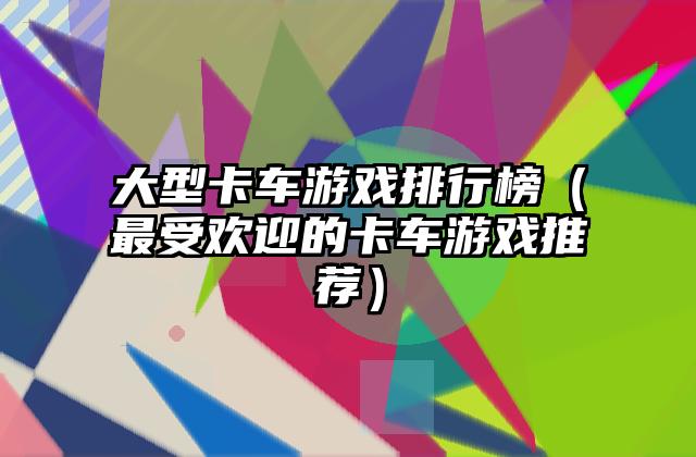 大型卡车游戏排行榜（最受欢迎的卡车游戏推荐）