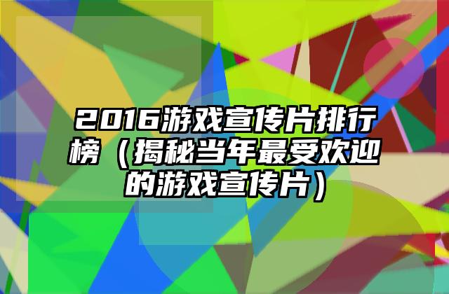 2016游戏宣传片排行榜（揭秘当年最受欢迎的游戏宣传片）