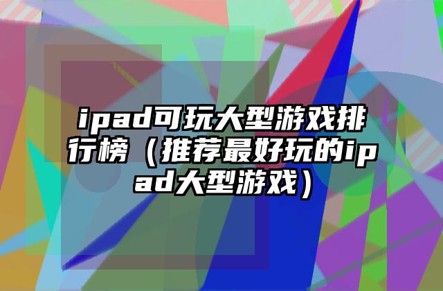 ipad可玩大型游戏排行榜（推荐最好玩的ipad大型游戏）