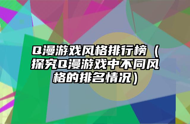 Q漫游戏风格排行榜（探究Q漫游戏中不同风格的排名情况）