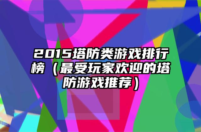 2015塔防类游戏排行榜（最受玩家欢迎的塔防游戏推荐）
