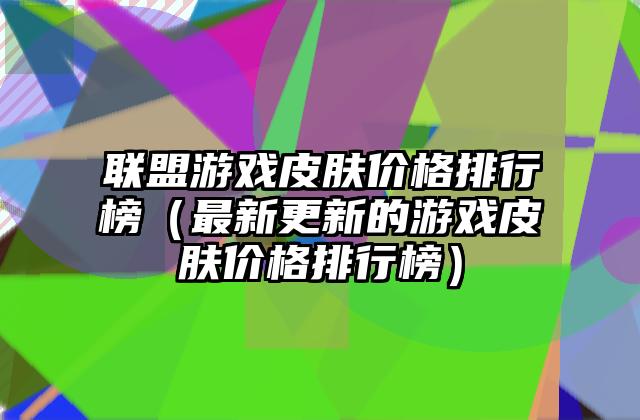 联盟游戏皮肤价格排行榜（最新更新的游戏皮肤价格排行榜）