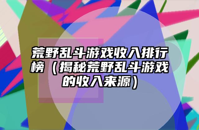 荒野乱斗游戏收入排行榜（揭秘荒野乱斗游戏的收入来源）