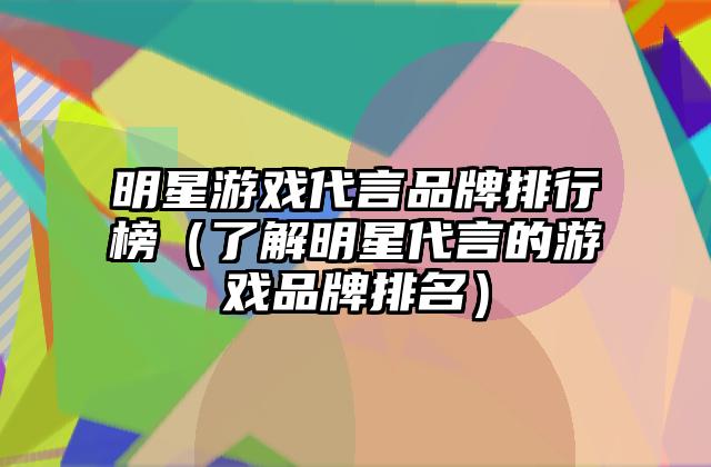 明星游戏代言品牌排行榜（了解明星代言的游戏品牌排名）