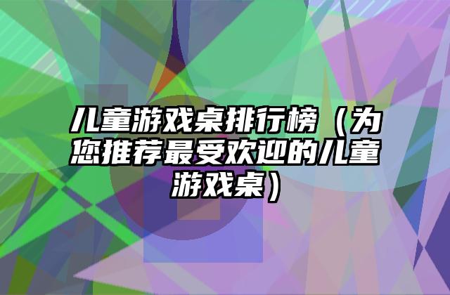儿童游戏桌排行榜（为您推荐最受欢迎的儿童游戏桌）