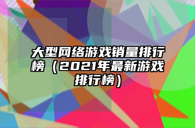 大型网络游戏销量排行榜（2021年最新游戏排行榜）