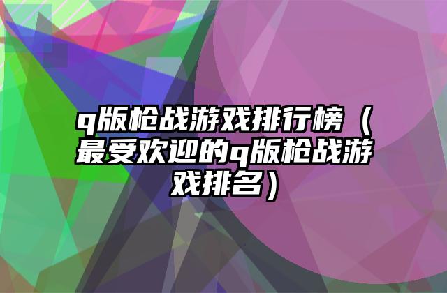 q版枪战游戏排行榜（最受欢迎的q版枪战游戏排名）