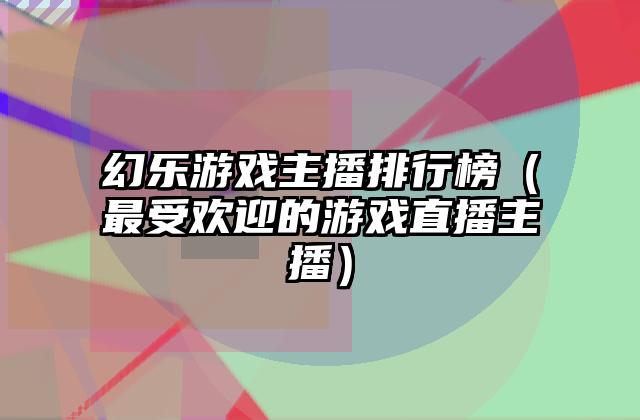 幻乐游戏主播排行榜（最受欢迎的游戏直播主播）