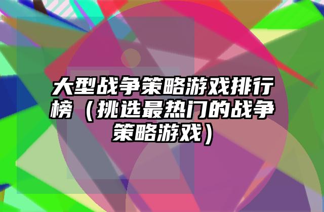大型战争策略游戏排行榜（挑选最热门的战争策略游戏）