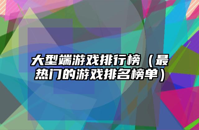 大型端游戏排行榜（最热门的游戏排名榜单）