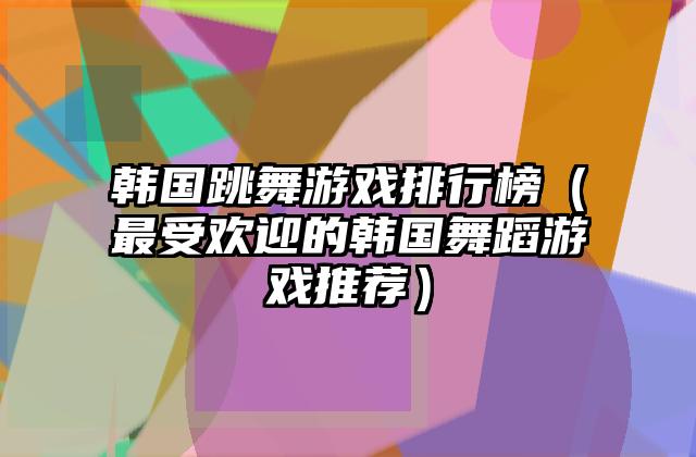 韩国跳舞游戏排行榜（最受欢迎的韩国舞蹈游戏推荐）