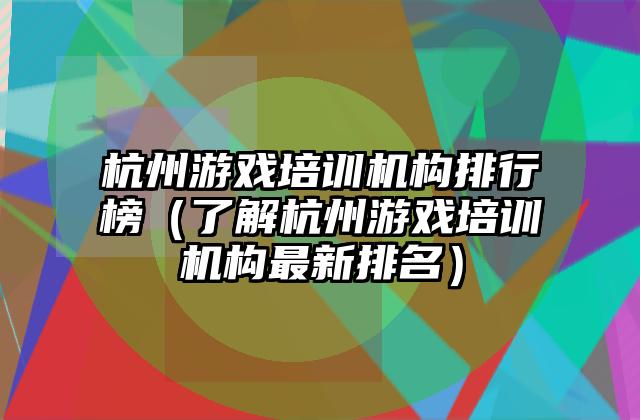 杭州游戏培训机构排行榜（了解杭州游戏培训机构最新排名）