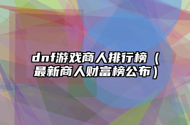 dnf游戏商人排行榜（最新商人财富榜公布）