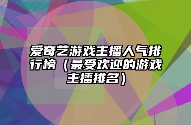 爱奇艺游戏主播人气排行榜（最受欢迎的游戏主播排名）