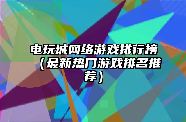 电玩城网络游戏排行榜（最新热门游戏排名推荐）