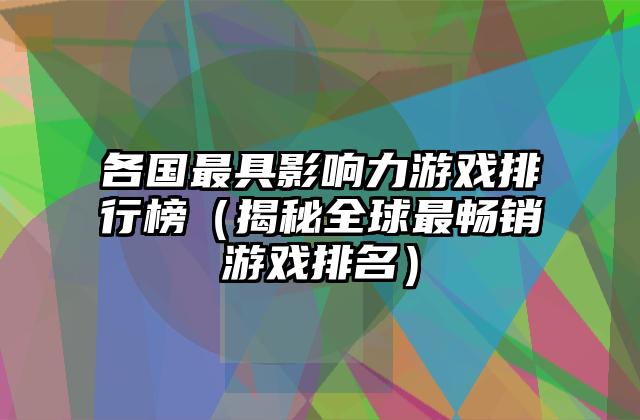 各国最具影响力游戏排行榜（揭秘全球最畅销游戏排名）