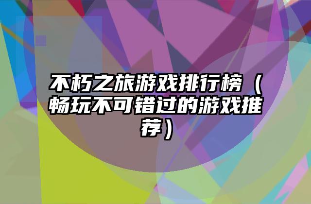 不朽之旅游戏排行榜（畅玩不可错过的游戏推荐）