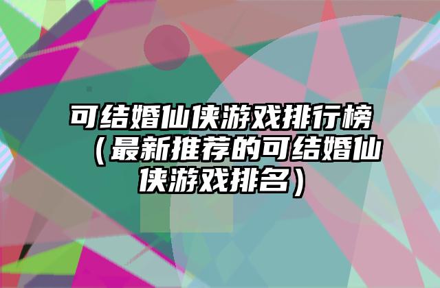 可结婚仙侠游戏排行榜（最新推荐的可结婚仙侠游戏排名）
