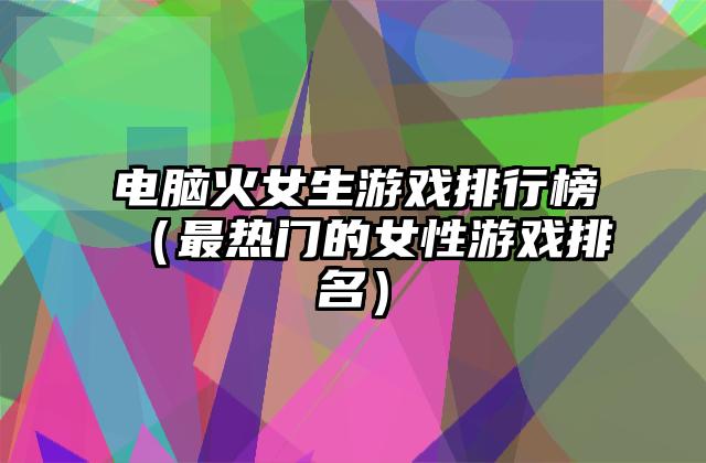 电脑火女生游戏排行榜（最热门的女性游戏排名）