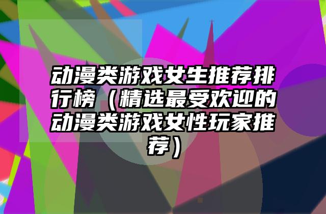 动漫类游戏女生推荐排行榜（精选最受欢迎的动漫类游戏女性玩家推荐）