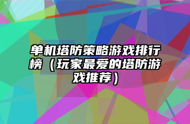 单机塔防策略游戏排行榜（玩家最爱的塔防游戏推荐）