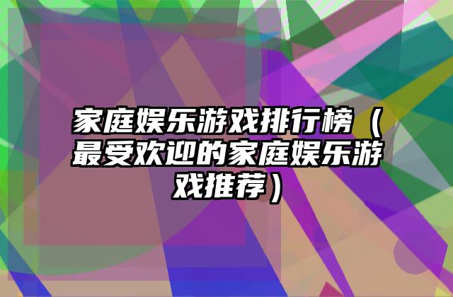 家庭娱乐游戏排行榜（最受欢迎的家庭娱乐游戏推荐）