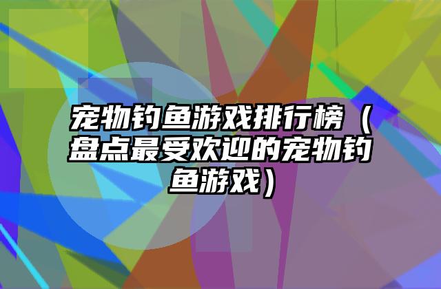 宠物钓鱼游戏排行榜（盘点最受欢迎的宠物钓鱼游戏）