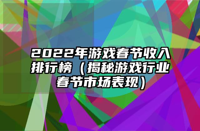 2022年游戏春节收入排行榜（揭秘游戏行业春节市场表现）