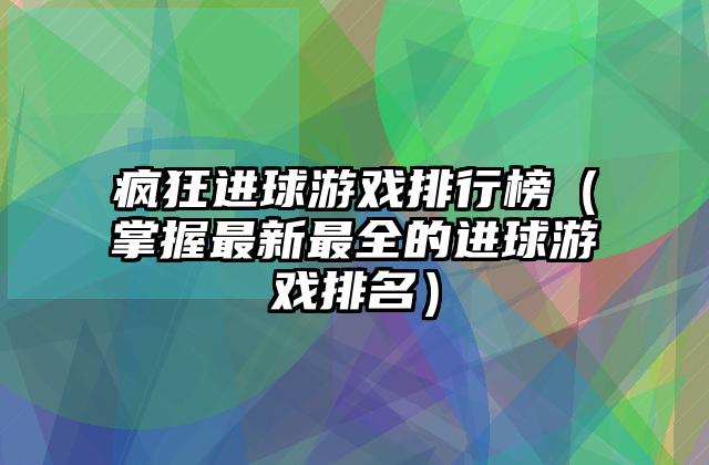 疯狂进球游戏排行榜（掌握最新最全的进球游戏排名）