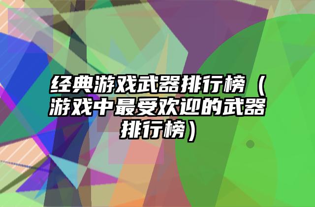 经典游戏武器排行榜（游戏中最受欢迎的武器排行榜）