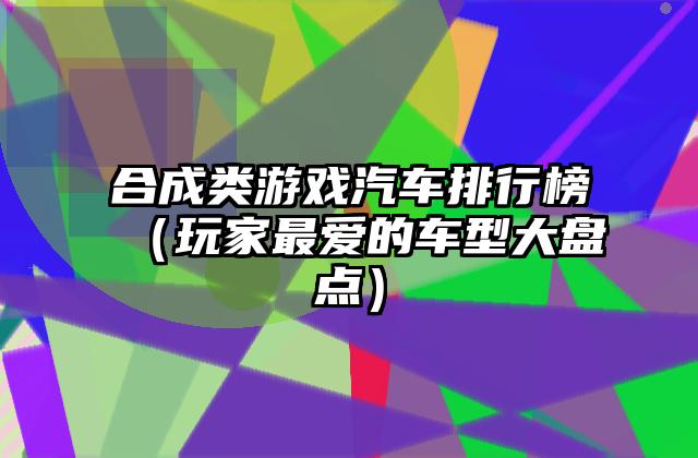 合成类游戏汽车排行榜（玩家最爱的车型大盘点）