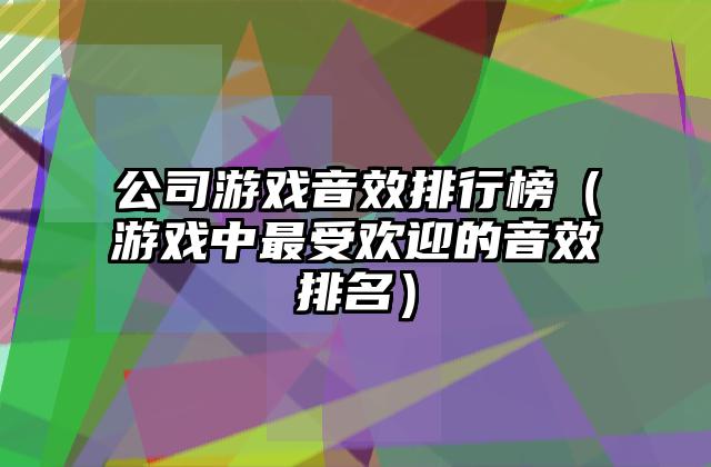 公司游戏音效排行榜（游戏中最受欢迎的音效排名）