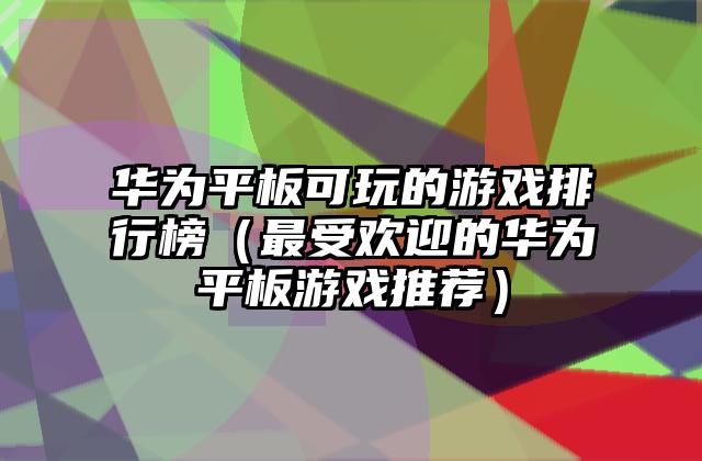 华为平板可玩的游戏排行榜（最受欢迎的华为平板游戏推荐）