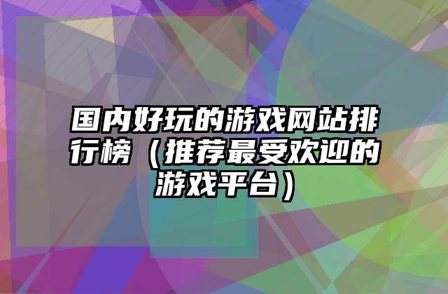 国内好玩的游戏网站排行榜（推荐最受欢迎的游戏平台）
