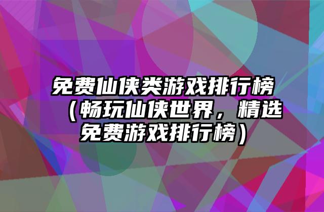 免费仙侠类游戏排行榜（畅玩仙侠世界，精选免费游戏排行榜）