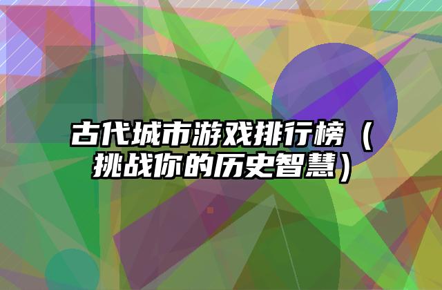古代城市游戏排行榜（挑战你的历史智慧）
