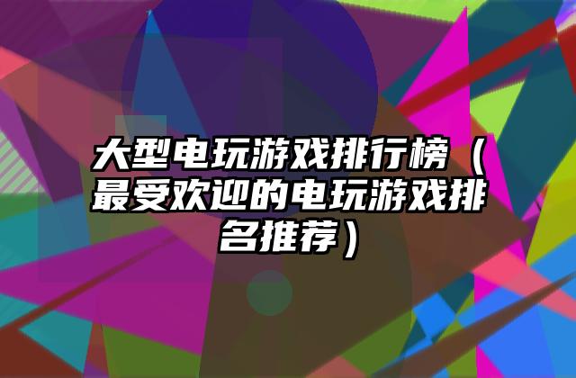 大型电玩游戏排行榜（最受欢迎的电玩游戏排名推荐）