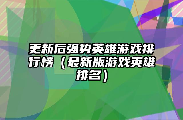 更新后强势英雄游戏排行榜（最新版游戏英雄排名）