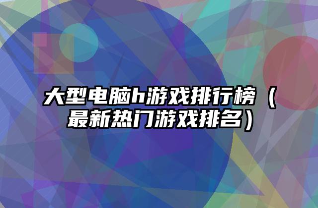 大型电脑h游戏排行榜（最新热门游戏排名）