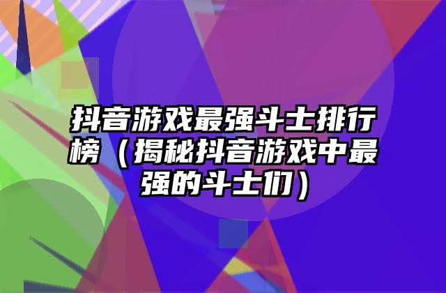 抖音游戏最强斗士排行榜（揭秘抖音游戏中最强的斗士们）