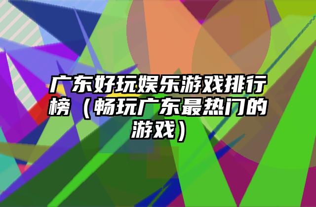 广东好玩娱乐游戏排行榜（畅玩广东最热门的游戏）