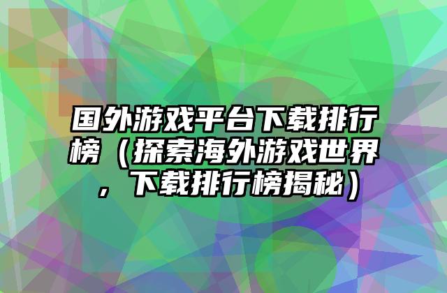 国外游戏平台下载排行榜（探索海外游戏世界，下载排行榜揭秘）