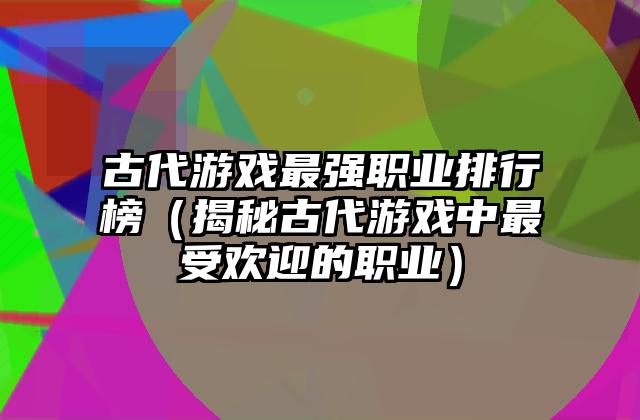 古代游戏最强职业排行榜（揭秘古代游戏中最受欢迎的职业）