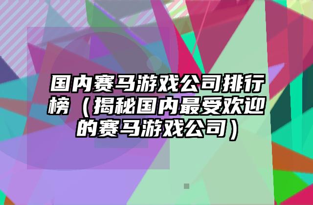 国内赛马游戏公司排行榜（揭秘国内最受欢迎的赛马游戏公司）